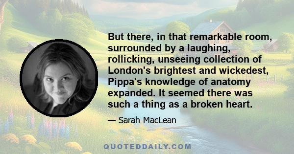 But there, in that remarkable room, surrounded by a laughing, rollicking, unseeing collection of London's brightest and wickedest, Pippa's knowledge of anatomy expanded. It seemed there was such a thing as a broken