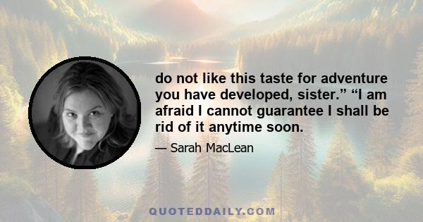 do not like this taste for adventure you have developed, sister.” “I am afraid I cannot guarantee I shall be rid of it anytime soon.