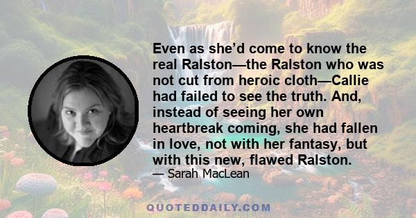 Even as she’d come to know the real Ralston—the Ralston who was not cut from heroic cloth—Callie had failed to see the truth. And, instead of seeing her own heartbreak coming, she had fallen in love, not with her