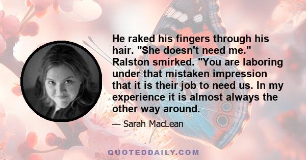 He raked his fingers through his hair. She doesn't need me. Ralston smirked. You are laboring under that mistaken impression that it is their job to need us. In my experience it is almost always the other way around.