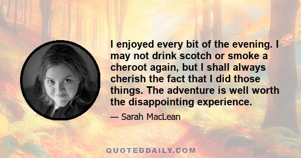 I enjoyed every bit of the evening. I may not drink scotch or smoke a cheroot again, but I shall always cherish the fact that I did those things. The adventure is well worth the disappointing experience.