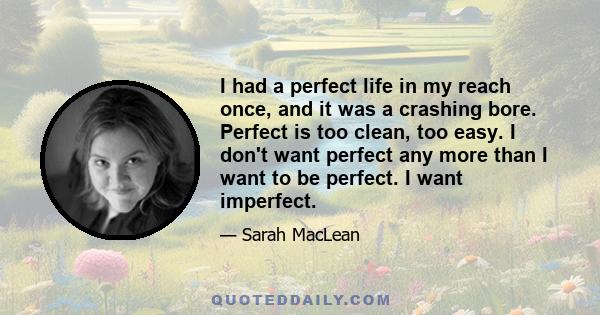 I had a perfect life in my reach once, and it was a crashing bore. Perfect is too clean, too easy. I don't want perfect any more than I want to be perfect. I want imperfect.