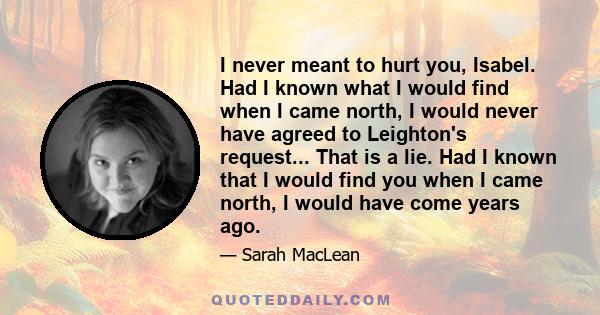 I never meant to hurt you, Isabel. Had I known what I would find when I came north, I would never have agreed to Leighton's request... That is a lie. Had I known that I would find you when I came north, I would have