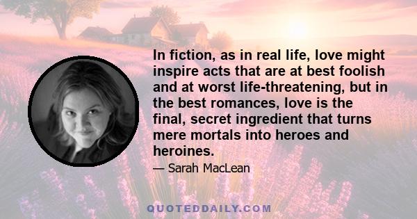 In fiction, as in real life, love might inspire acts that are at best foolish and at worst life-threatening, but in the best romances, love is the final, secret ingredient that turns mere mortals into heroes and