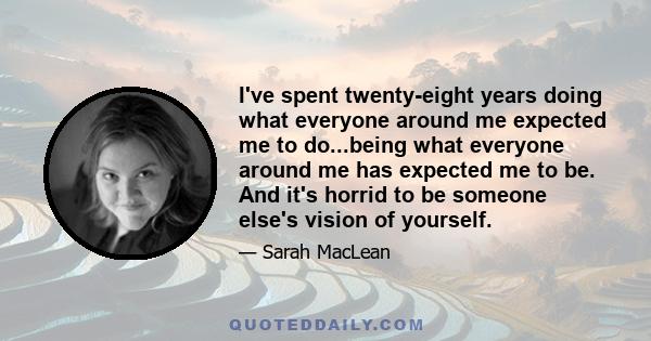 I've spent twenty-eight years doing what everyone around me expected me to do...being what everyone around me has expected me to be. And it's horrid to be someone else's vision of yourself.