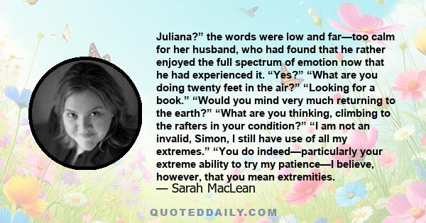 Juliana?” the words were low and far—too calm for her husband, who had found that he rather enjoyed the full spectrum of emotion now that he had experienced it. “Yes?” “What are you doing twenty feet in the air?”