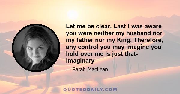 Let me be clear. Last I was aware you were neither my husband nor my father nor my King. Therefore, any control you may imagine you hold over me is just that- imaginary