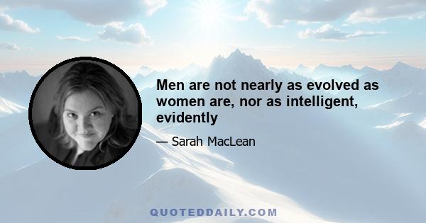 Men are not nearly as evolved as women are, nor as intelligent, evidently