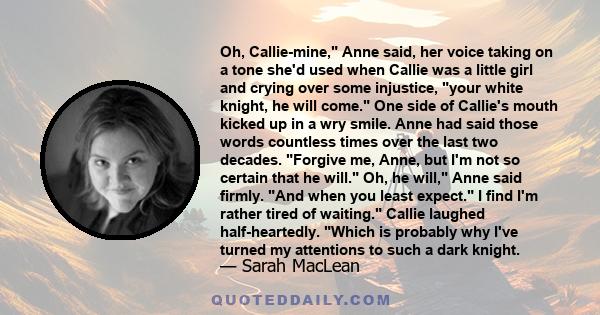 Oh, Callie-mine, Anne said, her voice taking on a tone she'd used when Callie was a little girl and crying over some injustice, your white knight, he will come. One side of Callie's mouth kicked up in a wry smile. Anne