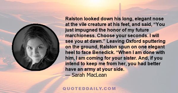 Ralston looked down his long, elegant nose at the vile creature at his feet, and said, “You just impugned the honor of my future marchioness. Choose your seconds. I will see you at dawn.” Leaving Oxford sputtering on