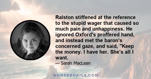 Ralston stiffened at the reference to the stupid wager that caused so much pain and unhappiness. He ignored Oxford's proffered hand, and instead met the baron's concerned gaze, and said, Keep the money. I have her.