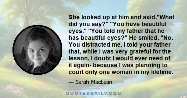 She looked up at him and said,What did you say? You have beautiful eyes. You told my father that he has beautiful eyes? He smiled. No. You distracted me. I told your father that, while I was very grateful for the