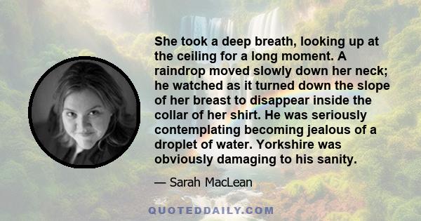 She took a deep breath, looking up at the ceiling for a long moment. A raindrop moved slowly down her neck; he watched as it turned down the slope of her breast to disappear inside the collar of her shirt. He was