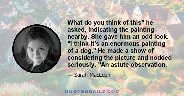 What do you think of this he asked, indicating the painting nearby. She gave him an odd look. I think it's an enormous painting of a dog. He made a show of considering the picture and nodded seriously. An astute