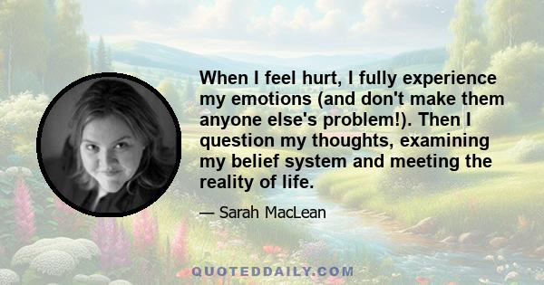 When I feel hurt, I fully experience my emotions (and don't make them anyone else's problem!). Then I question my thoughts, examining my belief system and meeting the reality of life.