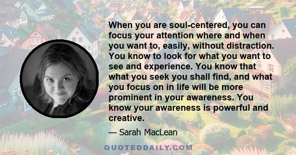 When you are soul-centered, you can focus your attention where and when you want to, easily, without distraction. You know to look for what you want to see and experience. You know that what you seek you shall find, and 