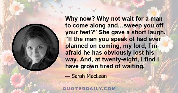 Why now? Why not wait for a man to come along and…sweep you off your feet?” She gave a short laugh. “If the man you speak of had ever planned on coming, my lord, I’m afraid he has obviously lost his way. And, at