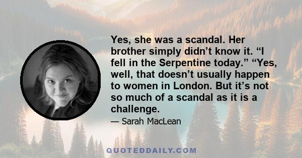 Yes, she was a scandal. Her brother simply didn’t know it. “I fell in the Serpentine today.” “Yes, well, that doesn’t usually happen to women in London. But it’s not so much of a scandal as it is a challenge.