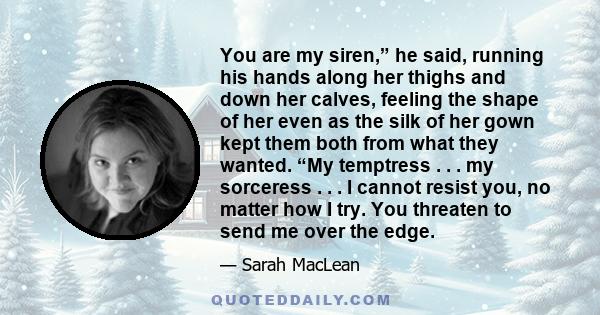 You are my siren,” he said, running his hands along her thighs and down her calves, feeling the shape of her even as the silk of her gown kept them both from what they wanted. “My temptress . . . my sorceress . . . I