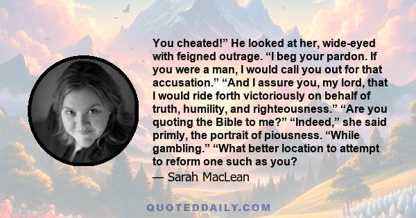 You cheated!” He looked at her, wide-eyed with feigned outrage. “I beg your pardon. If you were a man, I would call you out for that accusation.” “And I assure you, my lord, that I would ride forth victoriously on