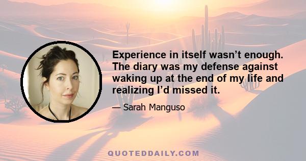 Experience in itself wasn’t enough. The diary was my defense against waking up at the end of my life and realizing I’d missed it.