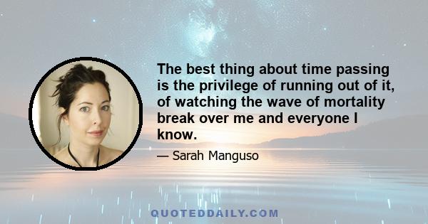 The best thing about time passing is the privilege of running out of it, of watching the wave of mortality break over me and everyone I know.