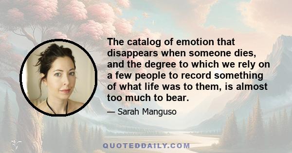 The catalog of emotion that disappears when someone dies, and the degree to which we rely on a few people to record something of what life was to them, is almost too much to bear.