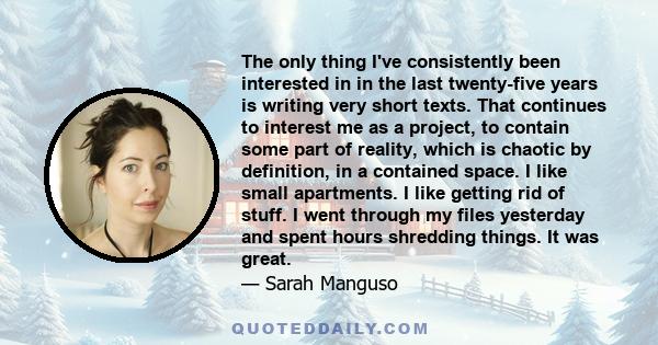 The only thing I've consistently been interested in in the last twenty-five years is writing very short texts. That continues to interest me as a project, to contain some part of reality, which is chaotic by definition, 