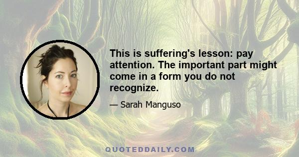 This is suffering's lesson: pay attention. The important part might come in a form you do not recognize.