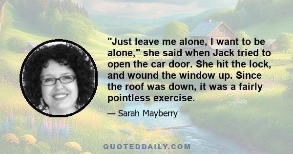 Just leave me alone, I want to be alone, she said when Jack tried to open the car door. She hit the lock, and wound the window up. Since the roof was down, it was a fairly pointless exercise.