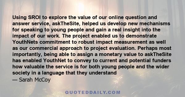 Using SROI to explore the value of our online question and answer service, askTheSite, helped us develop new mechanisms for speaking to young people and gain a real insight into the impact of our work. The project