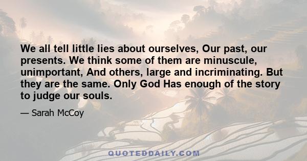 We all tell little lies about ourselves, Our past, our presents. We think some of them are minuscule, unimportant, And others, large and incriminating. But they are the same. Only God Has enough of the story to judge