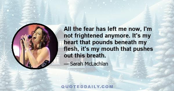 All the fear has left me now, I'm not frightened anymore. It's my heart that pounds beneath my flesh, it's my mouth that pushes out this breath.