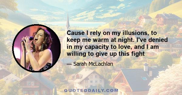 Cause I rely on my illusions, to keep me warm at night. I've denied in my capacity to love, and I am willing to give up this fight