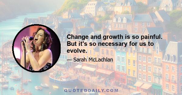 Change and growth is so painful. But it's so necessary for us to evolve.