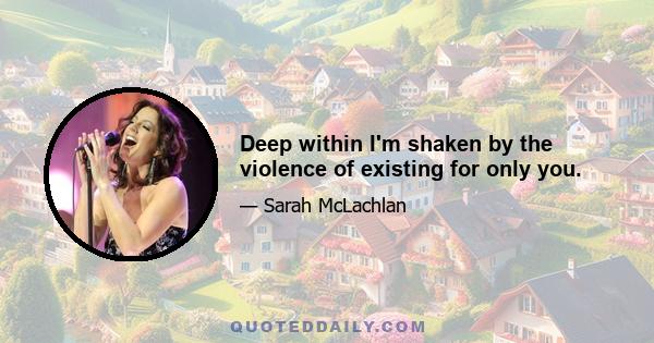 Deep within I'm shaken by the violence of existing for only you.