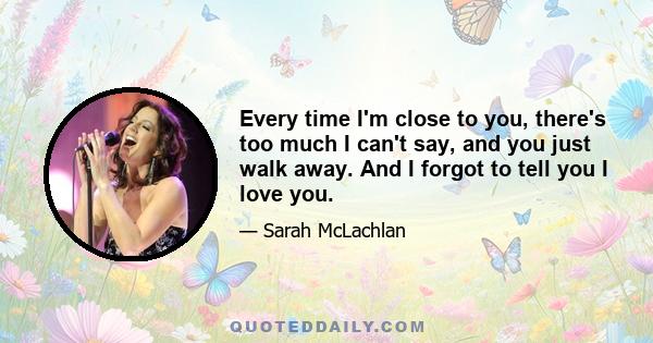 Every time I'm close to you, there's too much I can't say, and you just walk away. And I forgot to tell you I love you.