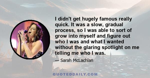 I didn't get hugely famous really quick. It was a slow, gradual process, so I was able to sort of grow into myself and figure out who I was and what I wanted without the glaring spotlight on me telling me who I was.