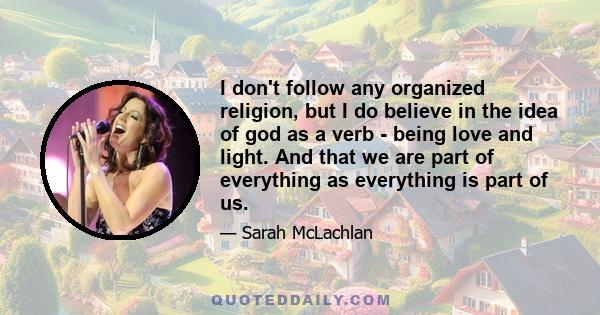 I don't follow any organized religion, but I do believe in the idea of god as a verb - being love and light. And that we are part of everything as everything is part of us.