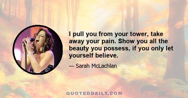 I pull you from your tower, take away your pain. Show you all the beauty you possess, if you only let yourself believe.