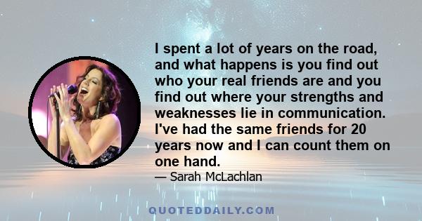 I spent a lot of years on the road, and what happens is you find out who your real friends are and you find out where your strengths and weaknesses lie in communication. I've had the same friends for 20 years now and I