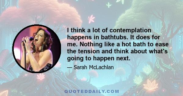 I think a lot of contemplation happens in bathtubs. It does for me. Nothing like a hot bath to ease the tension and think about what's going to happen next.