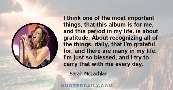 I think one of the most important things, that this album is for me, and this period in my life, is about gratitude. About recognizing all of the things, daily, that I'm grateful for, and there are many in my life. I'm