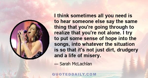 I think sometimes all you need is to hear someone else say the same thing that you're going through to realize that you're not alone. I try to put some sense of hope into the songs, into whatever the situation is so