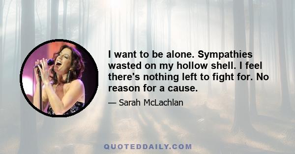 I want to be alone. Sympathies wasted on my hollow shell. I feel there's nothing left to fight for. No reason for a cause.