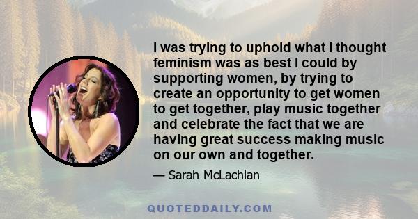 I was trying to uphold what I thought feminism was as best I could by supporting women, by trying to create an opportunity to get women to get together, play music together and celebrate the fact that we are having