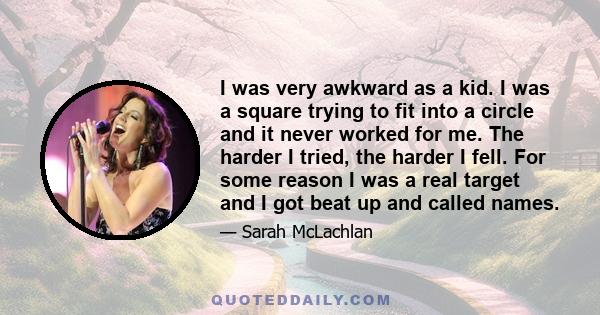 I was very awkward as a kid. I was a square trying to fit into a circle and it never worked for me. The harder I tried, the harder I fell. For some reason I was a real target and I got beat up and called names.