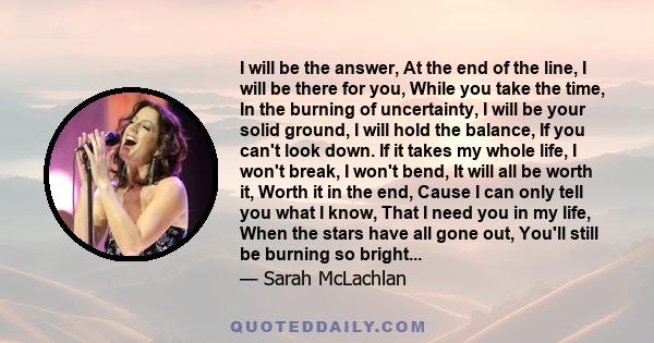 I will be the answer, At the end of the line, I will be there for you, While you take the time, In the burning of uncertainty, I will be your solid ground, I will hold the balance, If you can't look down. If it takes my 