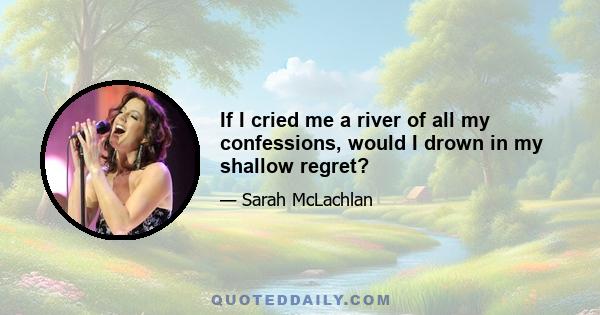 If I cried me a river of all my confessions, would I drown in my shallow regret?