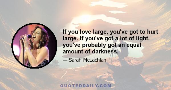 If you love large, you've got to hurt large. If you've got a lot of light, you've probably got an equal amount of darkness.